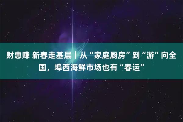 财惠赚 新春走基层｜从“家庭厨房”到“游”向全国，埠西海鲜市场也有“春运”