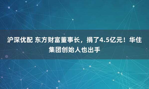 沪深优配 东方财富董事长，捐了4.5亿元！华住集团创始人也出手