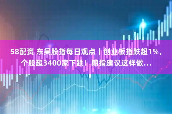 58配资 东吴股指每日观点｜创业板指跌超1%，个股超3400家下跌！期指建议这样做…