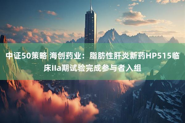 中证50策略 海创药业：脂肪性肝炎新药HP515临床IIa期试验完成参与者入组