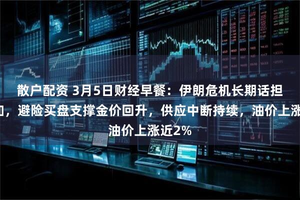 散户配资 3月5日财经早餐：伊朗危机长期话担忧增加，避险买盘支撑金价回升，供应中断持续，油价上涨近2%