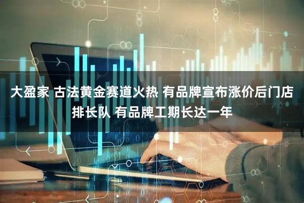 大盈家 古法黄金赛道火热 有品牌宣布涨价后门店排长队 有品牌工期长达一年