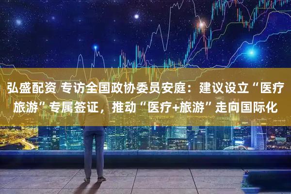 弘盛配资 专访全国政协委员安庭：建议设立“医疗旅游”专属签证，推动“医疗+旅游”走向国际化
