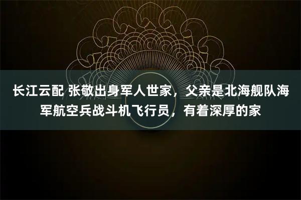 长江云配 张敬出身军人世家，父亲是北海舰队海军航空兵战斗机飞行员，有着深厚的家