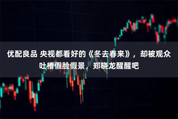 优配良品 央视都看好的《冬去春来》，却被观众吐槽假脸假景，郑晓龙醒醒吧