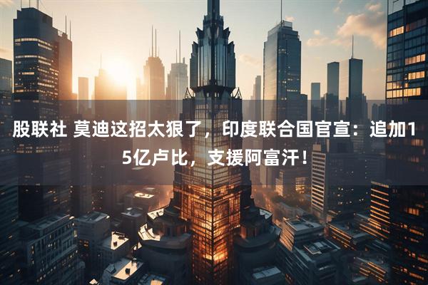 股联社 莫迪这招太狠了，印度联合国官宣：追加15亿卢比，支援阿富汗！