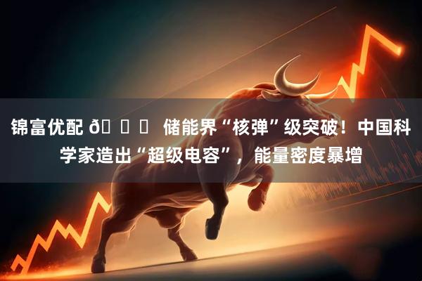 锦富优配 🔋 储能界“核弹”级突破！中国科学家造出“超级电容”，能量密度暴增