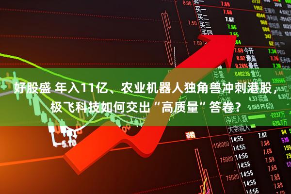 好股盛 年入11亿、农业机器人独角兽冲刺港股，极飞科技如何交出“高质量”答卷？