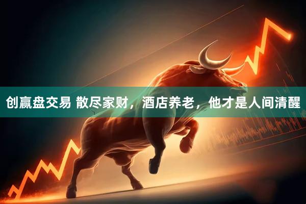 创赢盘交易 散尽家财，酒店养老，他才是人间清醒