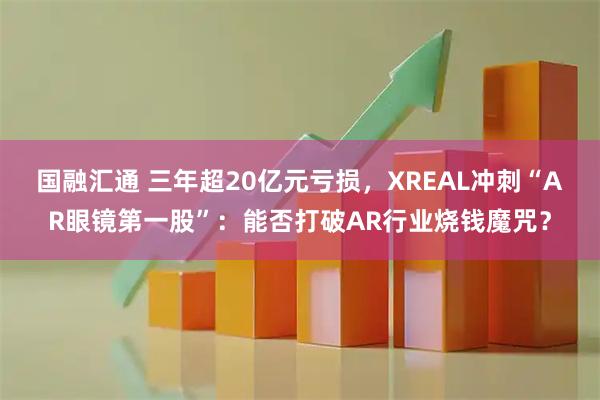 国融汇通 三年超20亿元亏损，XREAL冲刺“AR眼镜第一股”：能否打破AR行业烧钱魔咒？