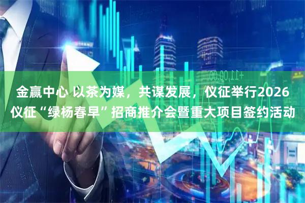 金赢中心 以茶为媒，共谋发展，仪征举行2026仪征“绿杨春早”招商推介会暨重大项目签约活动