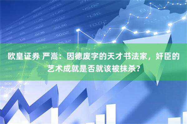 欧皇证券 严嵩：因德废字的天才书法家，奸臣的艺术成就是否就该被抹杀？