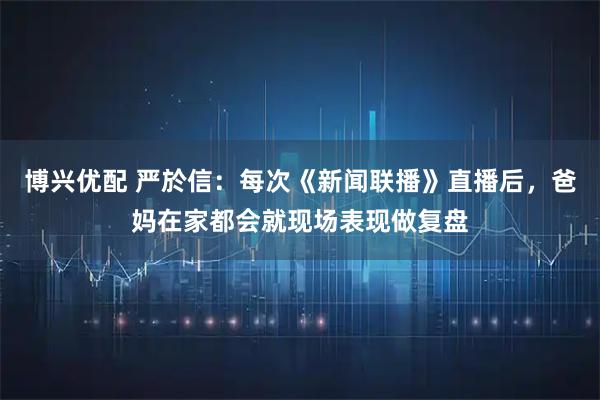 博兴优配 严於信：每次《新闻联播》直播后，爸妈在家都会就现场表现做复盘