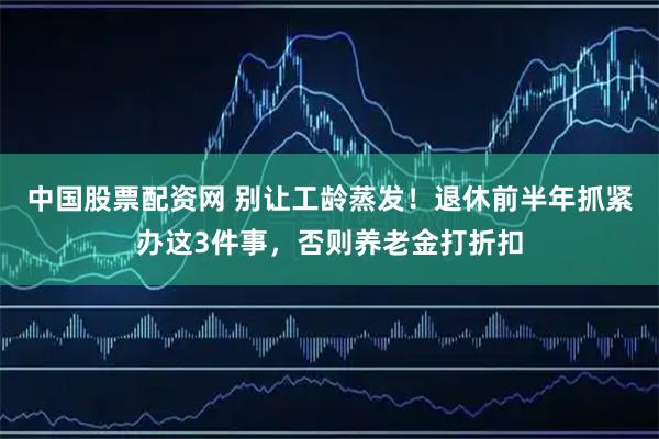 中国股票配资网 别让工龄蒸发！退休前半年抓紧办这3件事，否则养老金打折扣