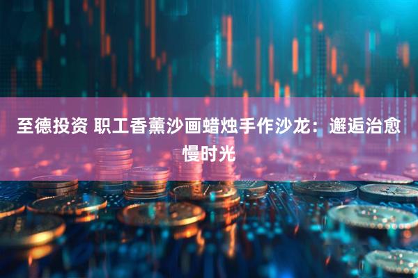 至德投资 职工香薰沙画蜡烛手作沙龙：邂逅治愈慢时光