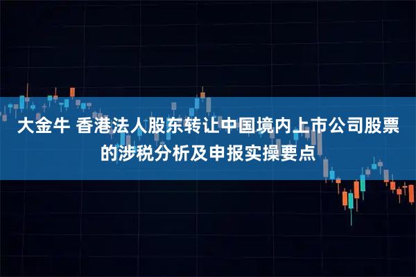 大金牛 香港法人股东转让中国境内上市公司股票的涉税分析及申报实操要点