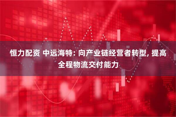 恒力配资 中远海特: 向产业链经营者转型, 提高全程物流交付能力