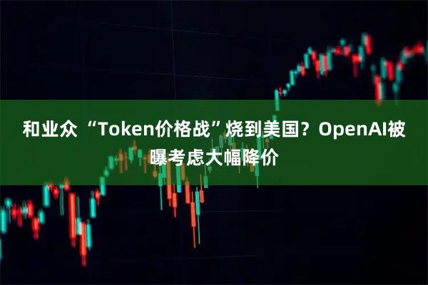 和业众 “Token价格战”烧到美国？OpenAI被曝考虑大幅降价