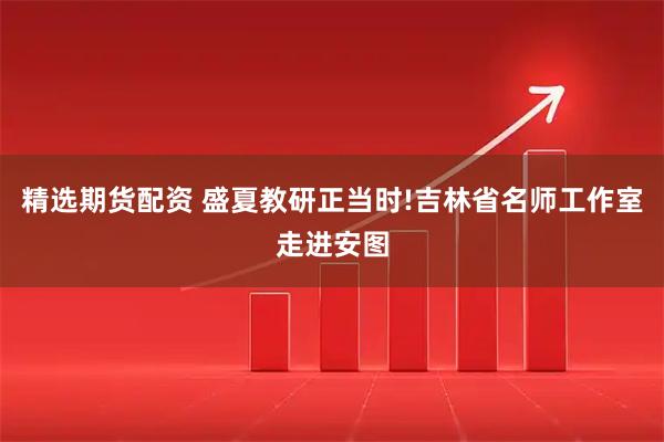 精选期货配资 盛夏教研正当时!吉林省名师工作室走进安图