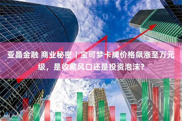 亚晶金融 商业秘密｜宝可梦卡牌价格飙涨至万元级，是收藏风口还是投资泡沫？