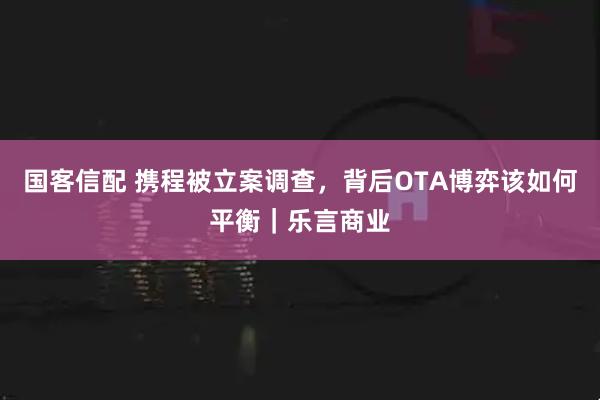 国客信配 携程被立案调查，背后OTA博弈该如何平衡｜乐言商业
