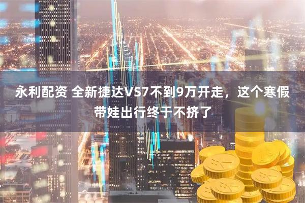 永利配资 全新捷达VS7不到9万开走，这个寒假带娃出行终于不挤了