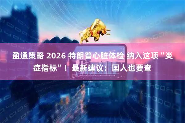 盈通策略 2026 特朗普心脏体检 纳入这项“炎症指标”！最新建议：国人也要查