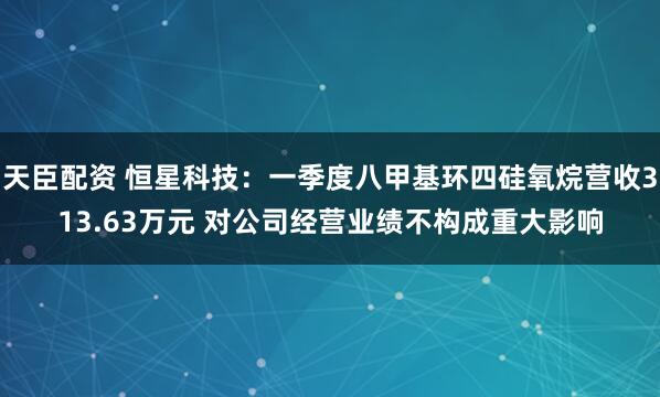 天臣配资 恒星科技：一季度八甲基环四硅氧烷营收313.63万元 对公司经营业绩不构成重大影响