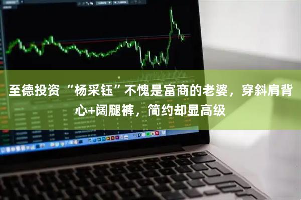 至德投资 “杨采钰”不愧是富商的老婆，穿斜肩背心+阔腿裤，简约却显高级