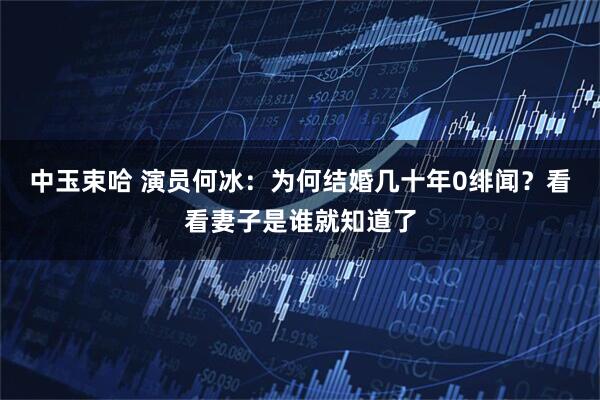 中玉束哈 演员何冰：为何结婚几十年0绯闻？看看妻子是谁就知道了