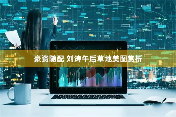 豪资随配 刘涛午后草地美图赏析