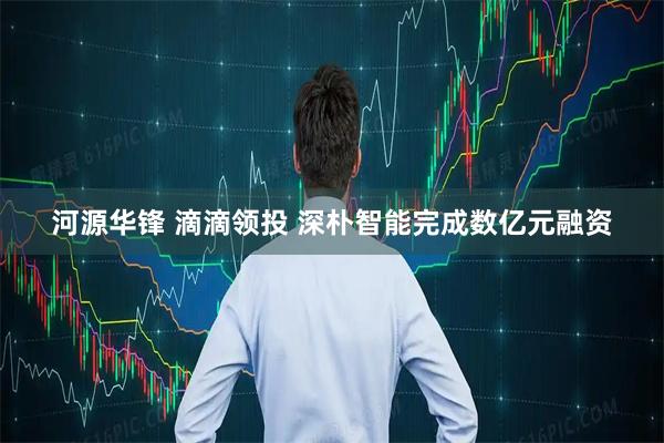 河源华锋 滴滴领投 深朴智能完成数亿元融资