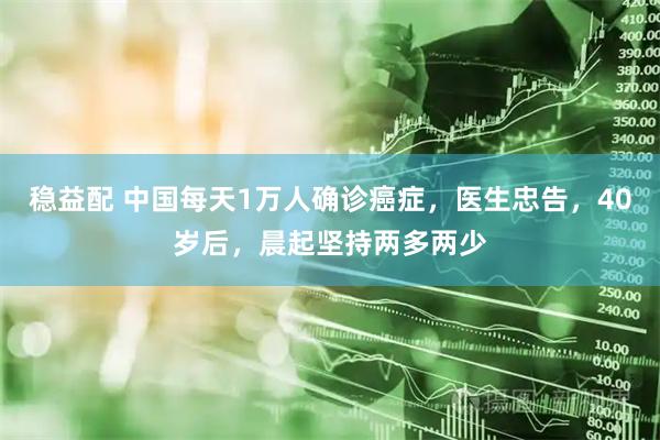 稳益配 中国每天1万人确诊癌症，医生忠告，40岁后，晨起坚持两多两少