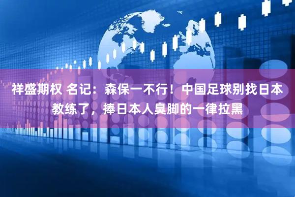 祥盛期权 名记：森保一不行！中国足球别找日本教练了，捧日本人臭脚的一律拉黑
