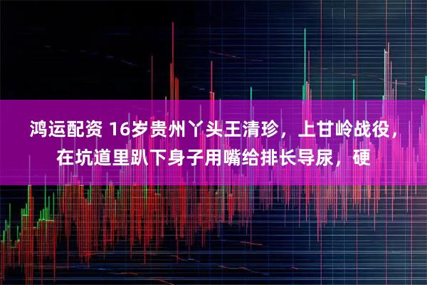 鸿运配资 16岁贵州丫头王清珍，上甘岭战役，在坑道里趴下身子用嘴给排长导尿，硬