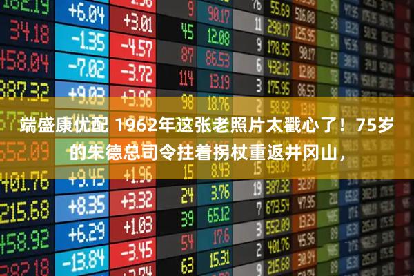 端盛康优配 1962年这张老照片太戳心了！75岁的朱德总司令拄着拐杖重返井冈山，