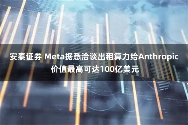 安泰证券 Meta据悉洽谈出租算力给Anthropic 价值最高可达100亿美元