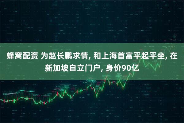 蜂窝配资 为赵长鹏求情, 和上海首富平起平坐, 在新加坡自立门户, 身价90亿